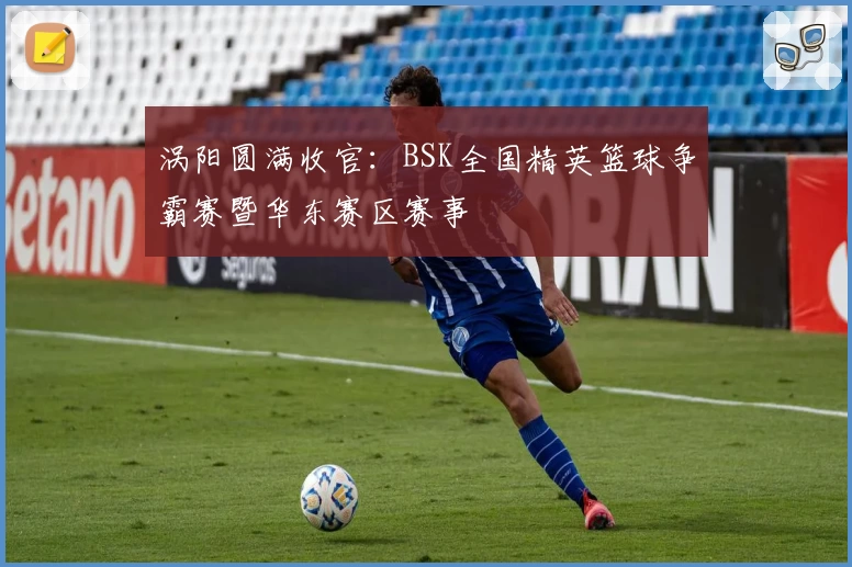 涡阳圆满收官：BSK全国精英篮球争霸赛暨华东赛区赛事