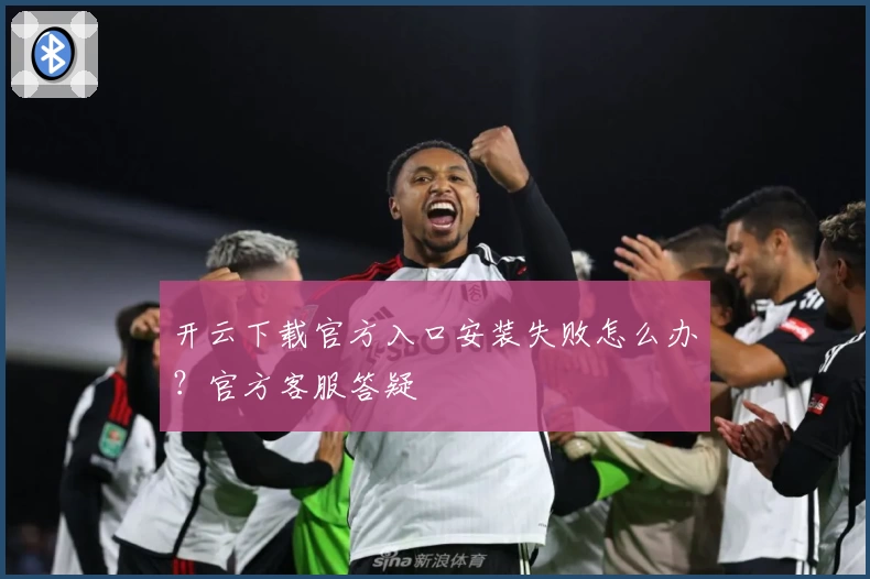 开云下载官方入口安装失败怎么办？官方客服答疑