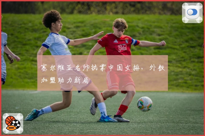 塞尔维亚名帅执掌中国女排，外教加盟助力新局