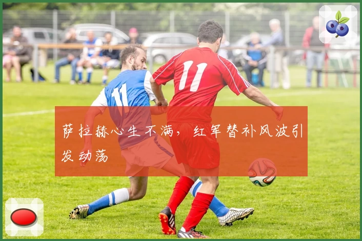 萨拉赫心生不满，红军替补风波引发动荡