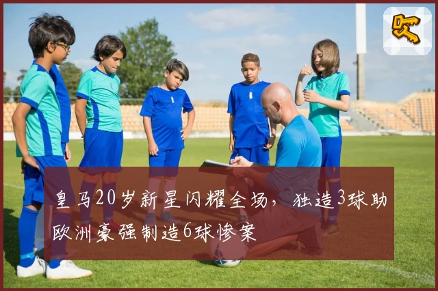 皇马20岁新星闪耀全场，独造3球助欧洲豪强制造6球惨案