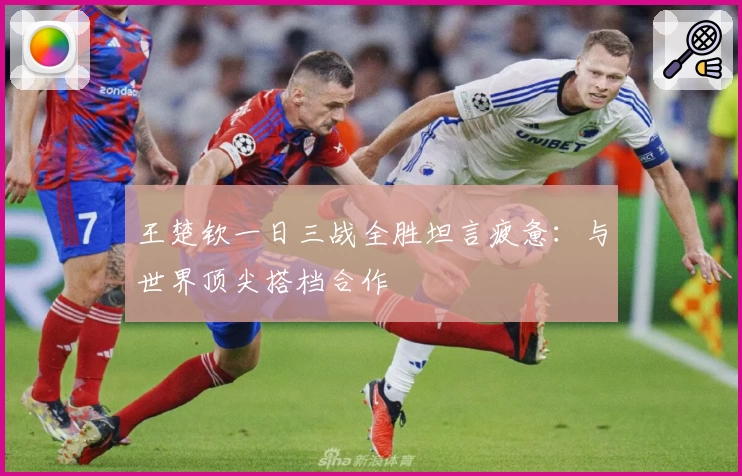 王楚钦一日三战全胜坦言疲惫：与世界顶尖搭档合作