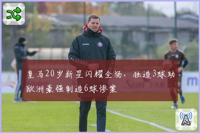 皇马20岁新星闪耀全场，独造3球助欧洲豪强制造6球惨案