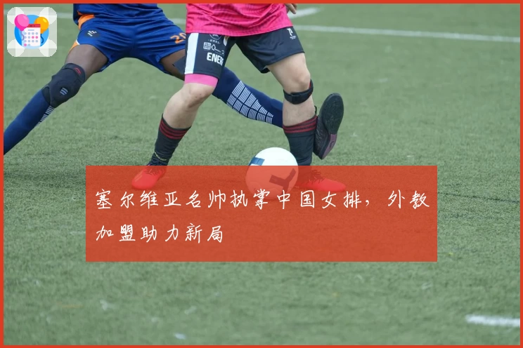 塞尔维亚名帅执掌中国女排，外教加盟助力新局