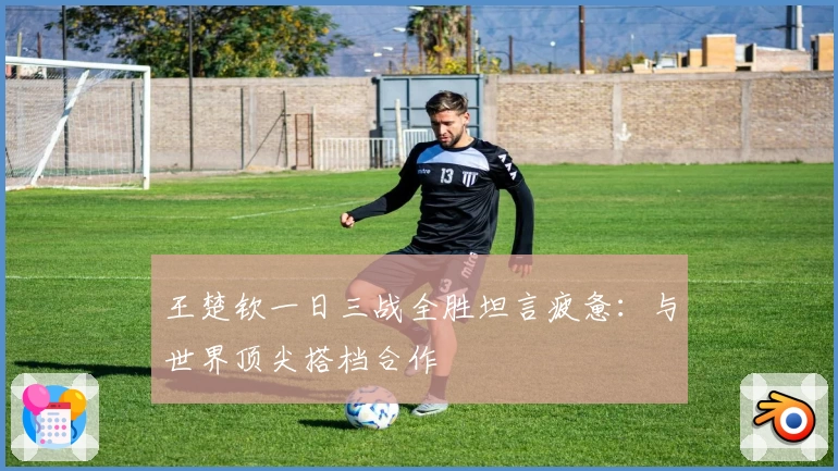 王楚钦一日三战全胜坦言疲惫：与世界顶尖搭档合作