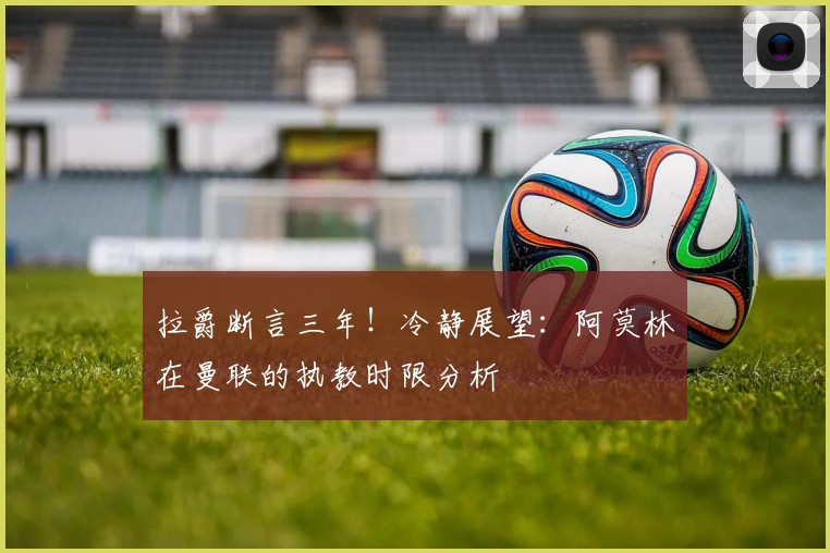 拉爵断言三年！冷静展望：阿莫林在曼联的执教时限分析