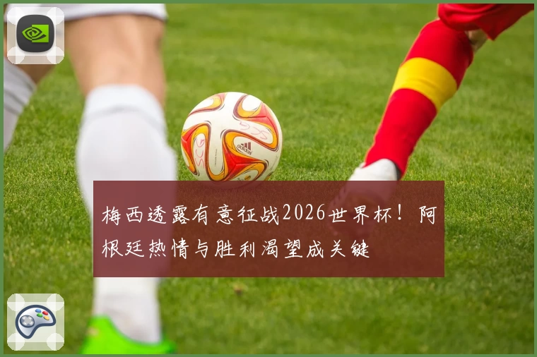 梅西透露有意征战2026世界杯！阿根廷热情与胜利渴望成关键