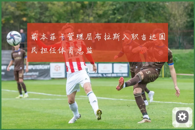 前本菲卡管理层布拉斯入职吉达国民担任体育总监